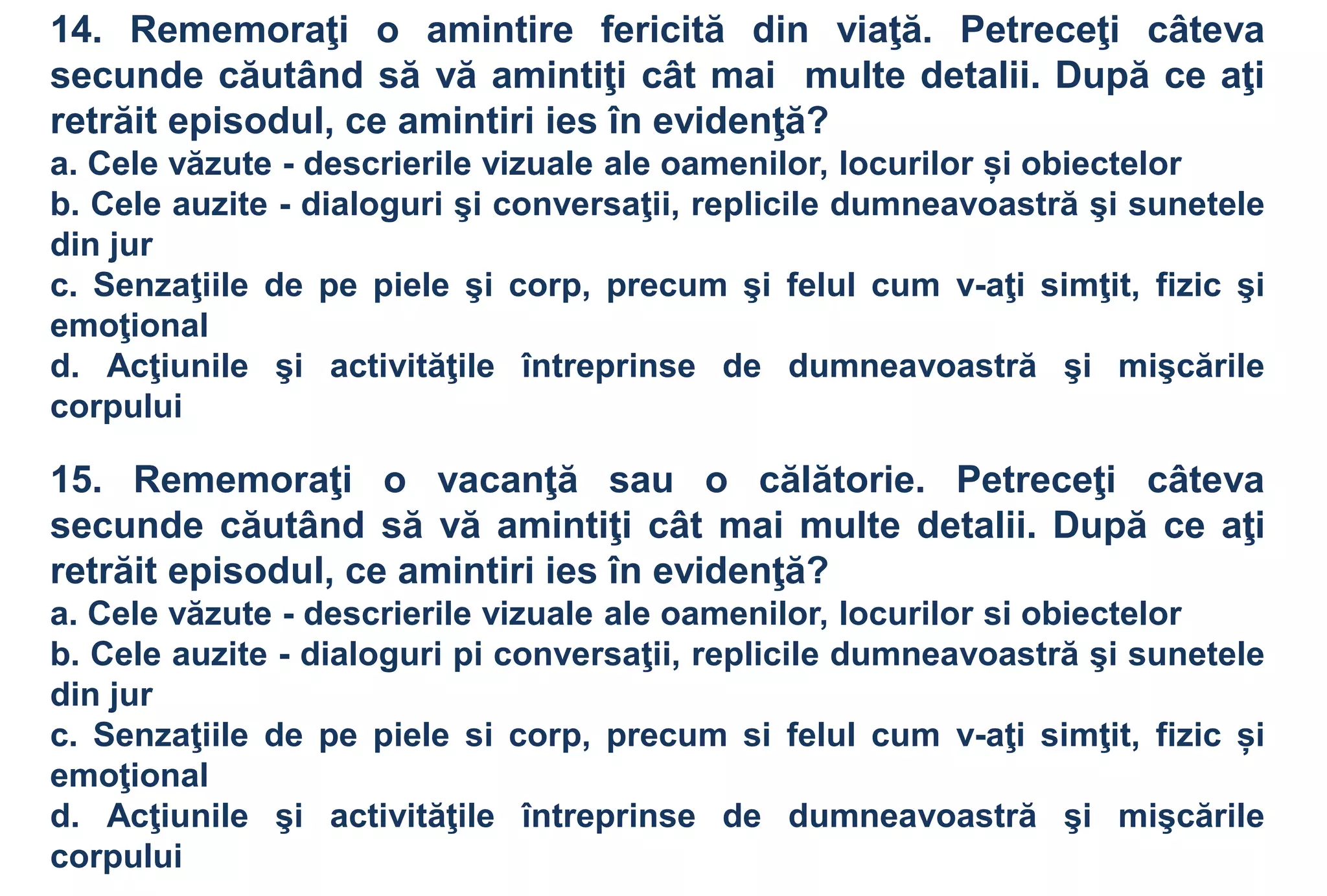 14. Rememoraţi o amintire fericită din viaţă. Petreceţi câteva
secunde căutând să vă amintiţi cât mai multe detalii. După ce aţi
retrăit episodul, ce amintiri ies în evidenţă?
a. Cele văzute - descrierile vizuale ale oamenilor, locurilor și obiectelor
b. Cele auzite - dialoguri şi conversaţii, replicile dumneavoastră şi sunetele
din jur
c. Senzaţiile de pe piele şi corp, precum şi felul cum v-aţi simţit, fizic şi
emoţional
d. Acţiunile şi activităţile întreprinse de dumneavoastră şi mişcările
corpului

15. Rememoraţi o vacanţă sau o călătorie. Petreceţi câteva
secunde căutând să vă amintiţi cât mai multe detalii. După ce aţi
retrăit episodul, ce amintiri ies în evidenţă?
a. Cele văzute - descrierile vizuale ale oamenilor, locurilor si obiectelor
b. Cele auzite - dialoguri pi conversaţii, replicile dumneavoastră şi sunetele
din jur
c. Senzaţiile de pe piele si corp, precum si felul cum v-aţi simţit, fizic și
emoţional
d. Acţiunile şi activităţile întreprinse de dumneavoastră şi mişcările
corpului
 