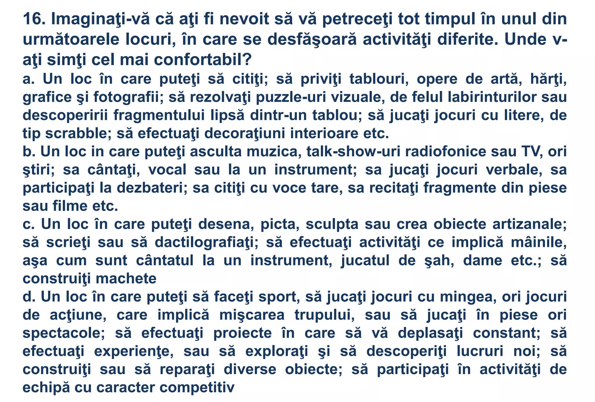 16. Imaginaţi-vă că aţi fi nevoit să vă petreceţi tot timpul în unul din
următoarele locuri, în care se desfăşoară activităţi diferite. Unde v-
aţi simţi cel mai confortabil?
a. Un loc în care puteţi să citiţi; să priviţi tablouri, opere de artă, hărţi,
grafice şi fotografii; să rezolvaţi puzzle-uri vizuale, de felul labirinturilor sau
descoperirii fragmentului lipsă dintr-un tablou; să jucaţi jocuri cu litere, de
tip scrabble; să efectuaţi decoraţiuni interioare etc.
b. Un loc in care puteţi asculta muzica, talk-show-uri radiofonice sau TV, ori
ştiri; sa cântaţi, vocal sau la un instrument; sa jucaţi jocuri verbale, sa
participaţi la dezbateri; sa citiţi cu voce tare, sa recitaţi fragmente din piese
sau filme etc.
c. Un loc în care puteţi desena, picta, sculpta sau crea obiecte artizanale;
să scrieţi sau să dactilografiaţi; să efectuaţi activităţi ce implică mâinile,
aşa cum sunt cântatul la un instrument, jucatul de şah, dame etc.; să
construiţi machete
d. Un loc în care puteţi să faceţi sport, să jucaţi jocuri cu mingea, ori jocuri
de acţiune, care implică mişcarea trupului, sau să jucaţi în piese ori
spectacole; să efectuaţi proiecte în care să vă deplasaţi constant; să
efectuaţi experienţe, sau să exploraţi şi să descoperiţi lucruri noi; să
construiţi sau să reparaţi diverse obiecte; să participaţi în activităţi de
echipă cu caracter competitiv
 