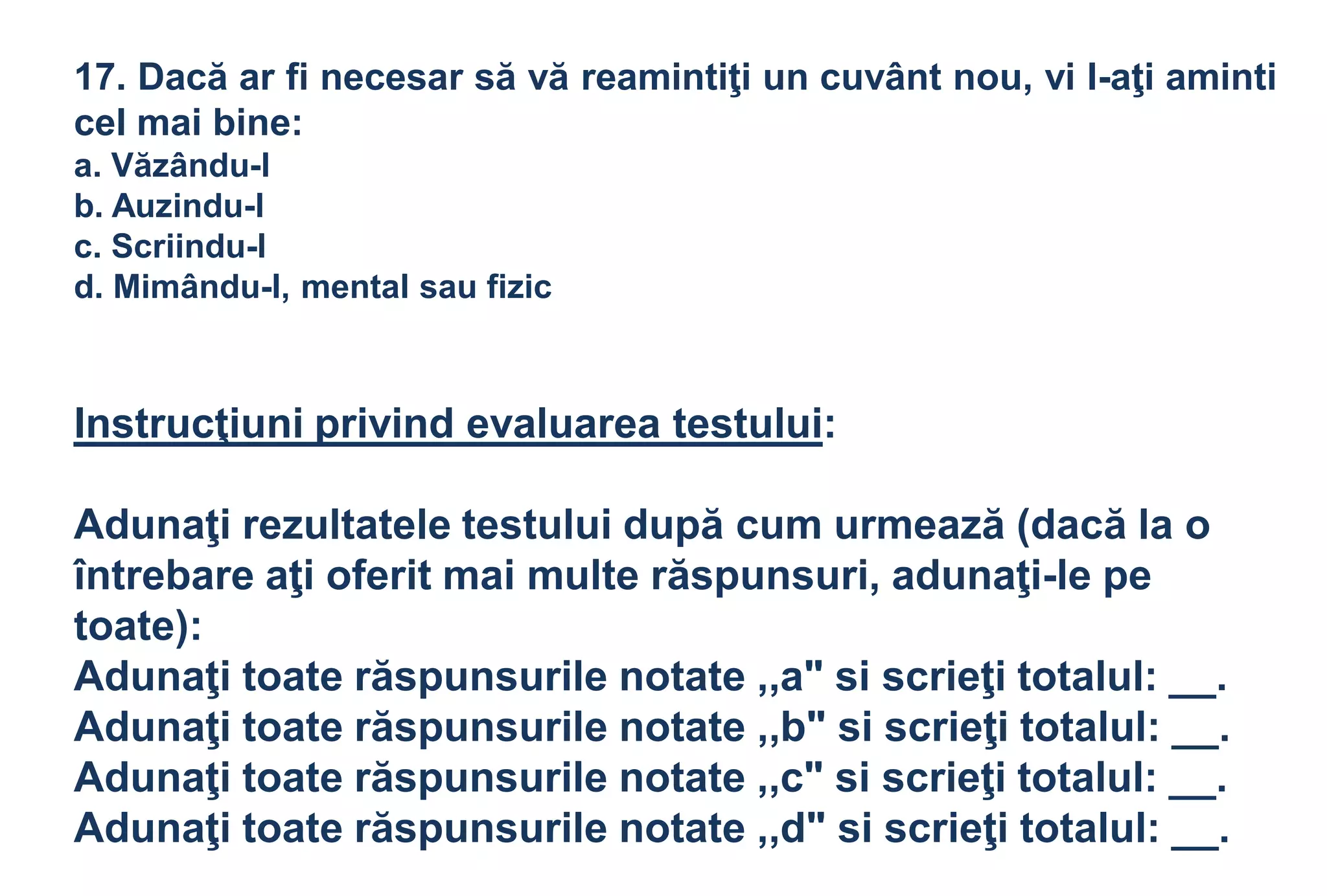 17. Dacă ar fi necesar să vă reamintiţi un cuvânt nou, vi l-aţi aminti
cel mai bine:
a. Văzându-l
b. Auzindu-l
c. Scriindu-l
d. Mimându-l, mental sau fizic



Instrucţiuni privind evaluarea testului:

Adunaţi rezultatele testului după cum urmează (dacă la o
întrebare aţi oferit mai multe răspunsuri, adunaţi-le pe
toate):
Adunaţi toate răspunsurile notate ,,a" si scrieţi totalul: __.
Adunaţi toate răspunsurile notate ,,b" si scrieţi totalul: __.
Adunaţi toate răspunsurile notate ,,c" si scrieţi totalul: __.
Adunaţi toate răspunsurile notate ,,d" si scrieţi totalul: __.
 