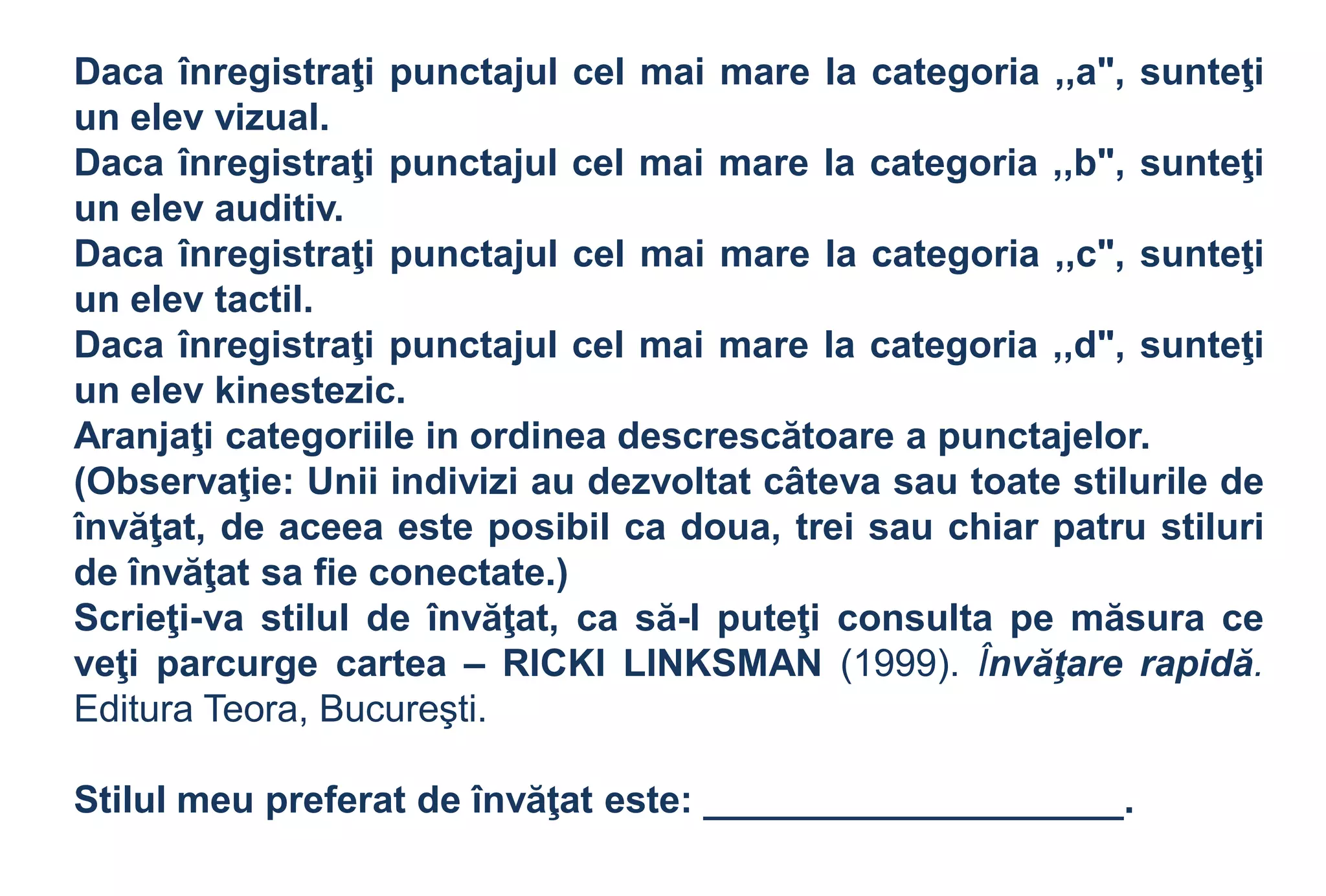 Daca înregistraţi punctajul cel mai mare la categoria ,,a", sunteţi
un elev vizual.
Daca înregistraţi punctajul cel mai mare la categoria ,,b", sunteţi
un elev auditiv.
Daca înregistraţi punctajul cel mai mare la categoria ,,c", sunteţi
un elev tactil.
Daca înregistraţi punctajul cel mai mare la categoria ,,d", sunteţi
un elev kinestezic.
Aranjaţi categoriile in ordinea descrescătoare a punctajelor.
(Observaţie: Unii indivizi au dezvoltat câteva sau toate stilurile de
învăţat, de aceea este posibil ca doua, trei sau chiar patru stiluri
de învăţat sa fie conectate.)
Scrieţi-va stilul de învăţat, ca să-l puteţi consulta pe măsura ce
veţi parcurge cartea – RICKI LINKSMAN (1999). Învăţare rapidă.
Editura Teora, Bucureşti.

Stilul meu preferat de învăţat este: ____________________.
 