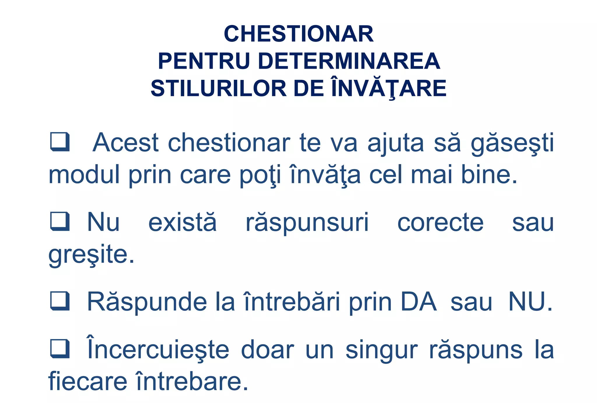 CHESTIONAR
        PENTRU DETERMINAREA
        STILURILOR DE ÎNVĂŢARE

 Acest chestionar te va ajuta să găseşti
modul prin care poţi învăţa cel mai bine.
 Nu există    răspunsuri   corecte   sau
greşite.
 Răspunde la întrebări prin DA sau NU.
 Încercuieşte doar un singur răspuns la
fiecare întrebare.
 