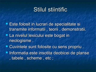 Stilul stiintific







Este folosit in lucrari de specialitate si
transmite informatii , teorii , demonstratii.
La nivelul lexicului este bogat in
neologisme .
Cuvintele sunt folosite cu sens propriu .
Informatia este insotita deobicei de planse
, tabele , scheme , etc ;

 