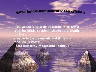 - realizeaza functia de comunicare in sfera
relatiilor oficiale : administratie , diplomatie ,
justitie ;
- respecta toate normele limbii literare :
fonetica , sintaxa ;
- este obiectiv , impersonal , neutru ;

 