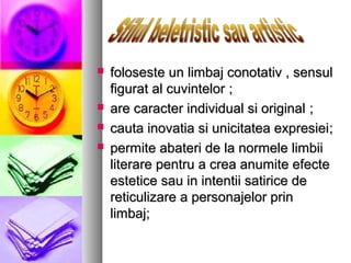





foloseste un limbaj conotativ , sensul
figurat al cuvintelor ;
are caracter individual si original ;
cauta inovatia si unicitatea expresiei;
permite abateri de la normele limbii
literare pentru a crea anumite efecte
estetice sau in intentii satirice de
reticulizare a personajelor prin
limbaj;

 