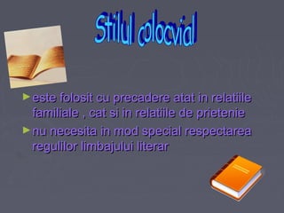 ► este folosit cu precadere atat in relatiile

familiale , cat si in relatiile de prietenie
► nu necesita in mod special respectarea
regulilor limbajului literar

 