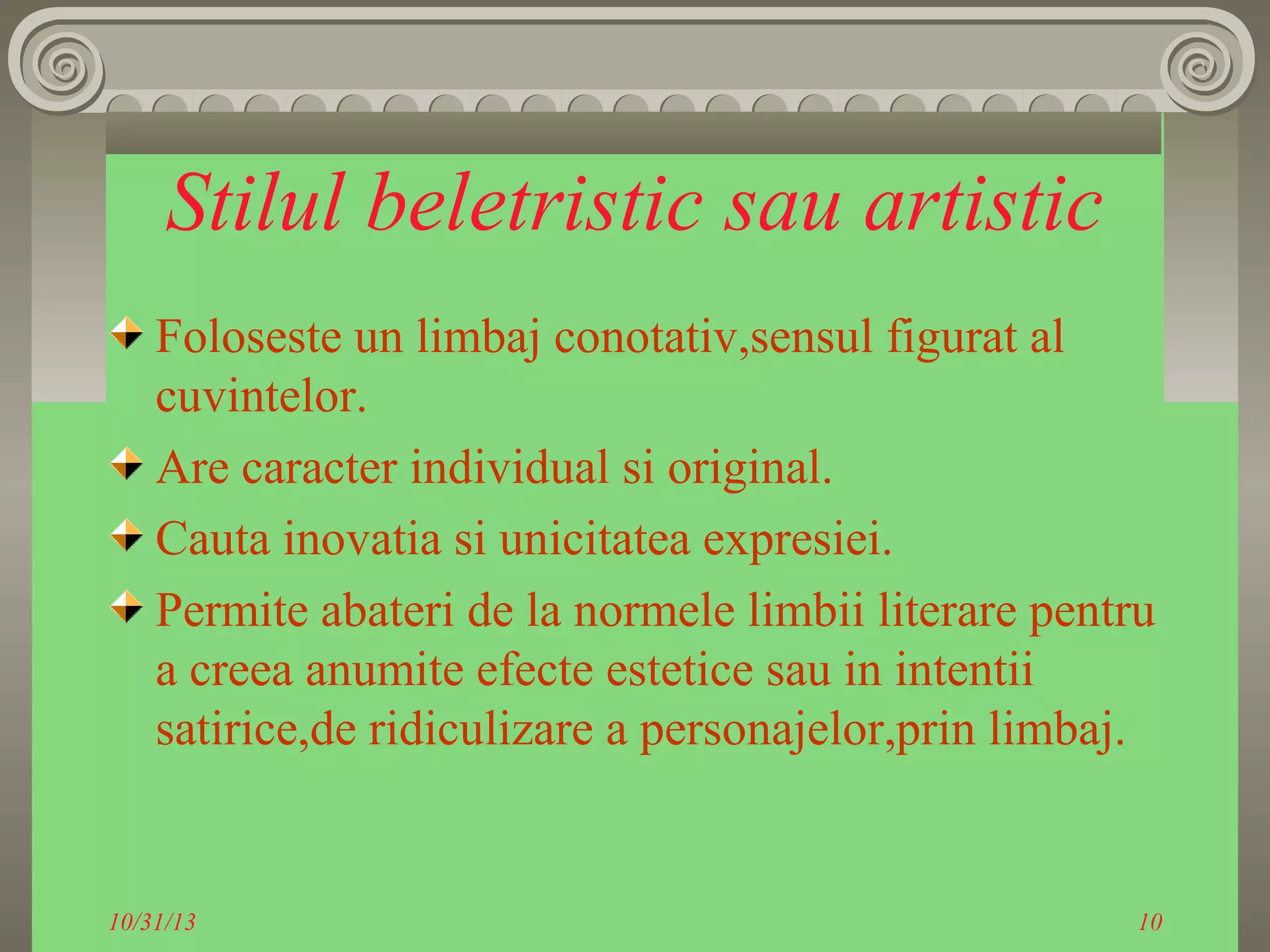 Stilul beletristic sau artistic
Foloseste un limbaj conotativ,sensul figurat al
cuvintelor.
Are caracter individual si original.
Cauta inovatia si unicitatea expresiei.
Permite abateri de la normele limbii literare pentru
a creea anumite efecte estetice sau in intentii
satirice,de ridiculizare a personajelor,prin limbaj.

10/31/13

10

 