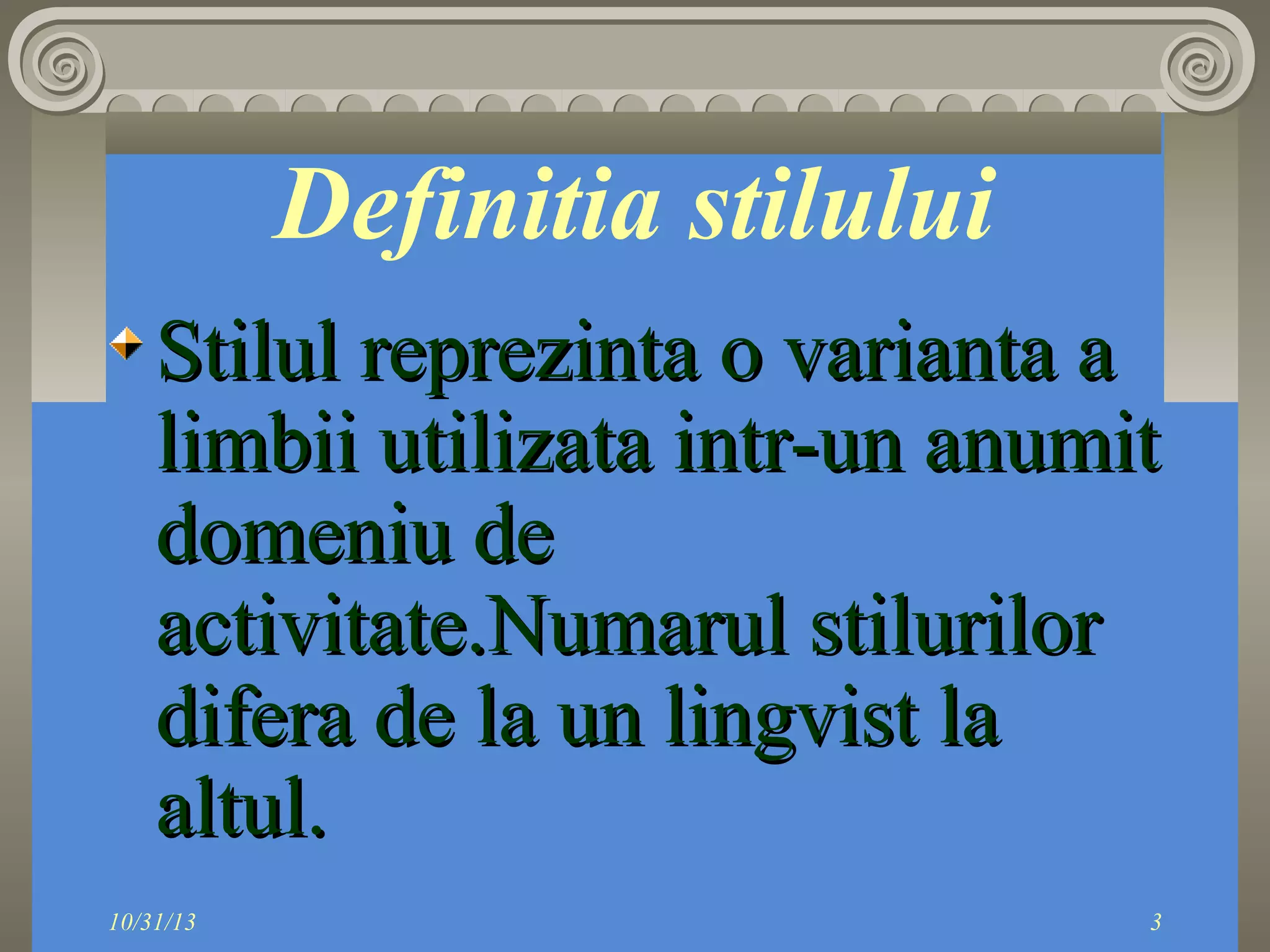 Definitia stilului
Stilul reprezinta o varianta a
limbii utilizata intr-un anumit
domeniu de
activitate.Numarul stilurilor
difera de la un lingvist la
altul.
10/31/13

3

 