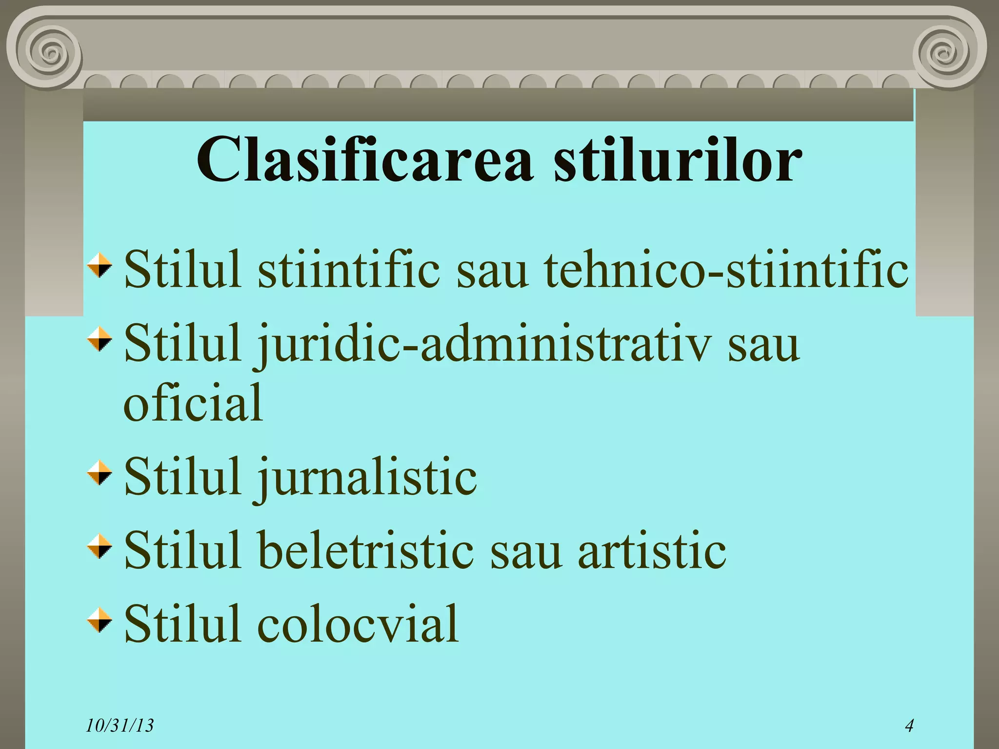 Clasificarea stilurilor
Stilul stiintific sau tehnico-stiintific
Stilul juridic-administrativ sau
oficial
Stilul jurnalistic
Stilul beletristic sau artistic
Stilul colocvial
10/31/13

4

 