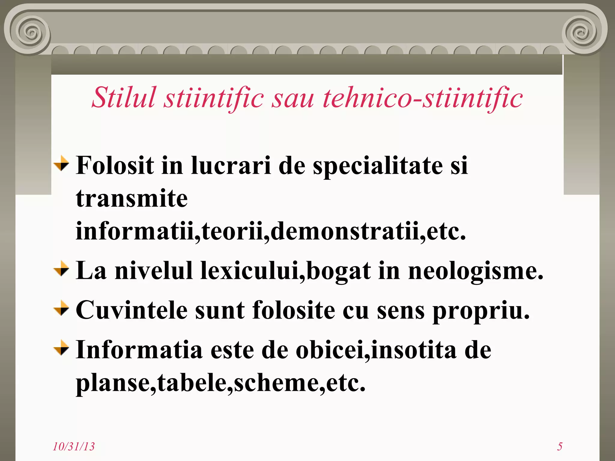 Stilul stiintific sau tehnico-stiintific
Folosit in lucrari de specialitate si
transmite
informatii,teorii,demonstratii,etc.
La nivelul lexicului,bogat in neologisme.
Cuvintele sunt folosite cu sens propriu.
Informatia este de obicei,insotita de
planse,tabele,scheme,etc.
10/31/13

5

 