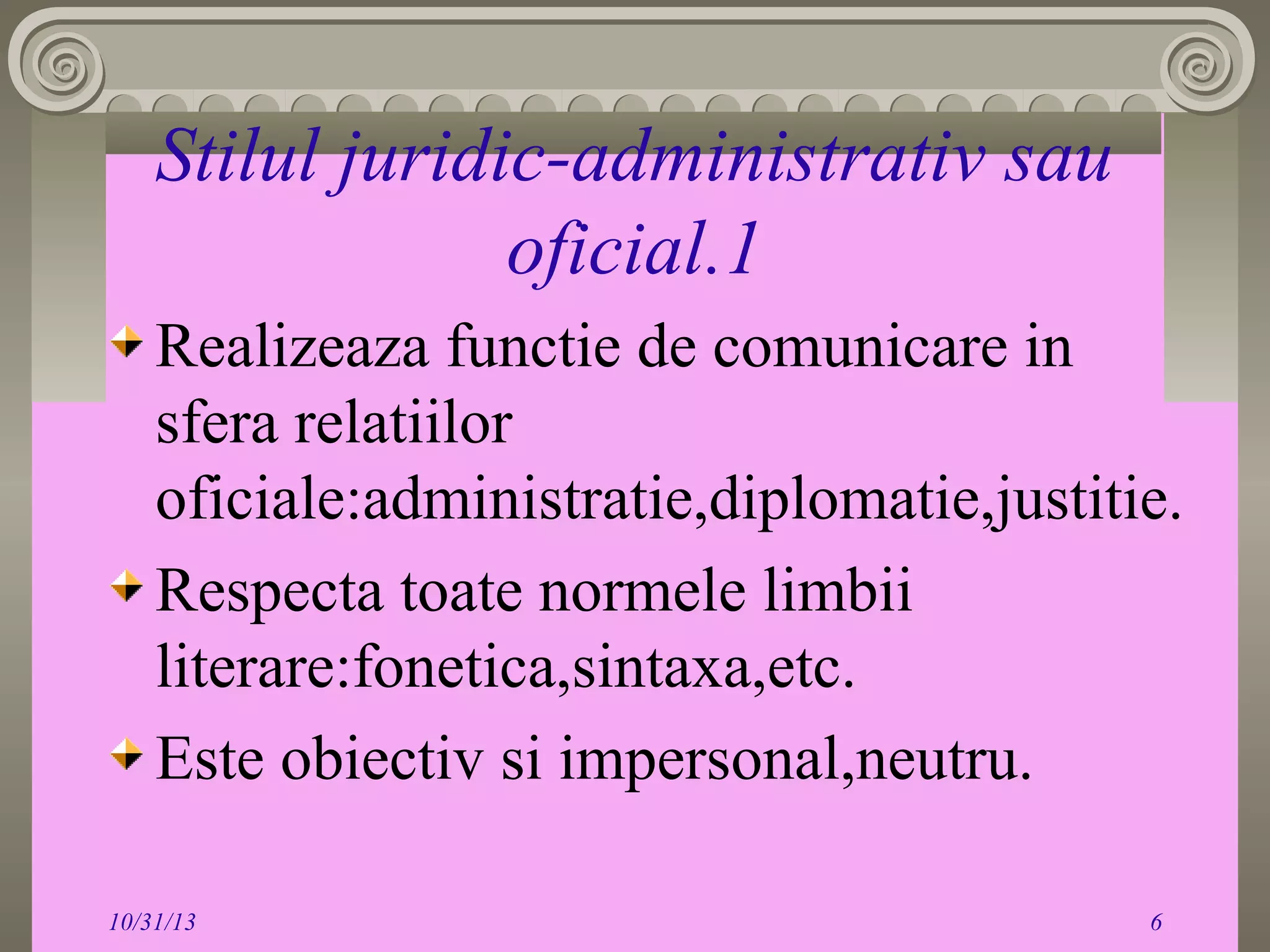 Stilul juridic-administrativ sau
oficial.1
Realizeaza functie de comunicare in
sfera relatiilor
oficiale:administratie,diplomatie,justitie.
Respecta toate normele limbii
literare:fonetica,sintaxa,etc.
Este obiectiv si impersonal,neutru.
10/31/13

6

 