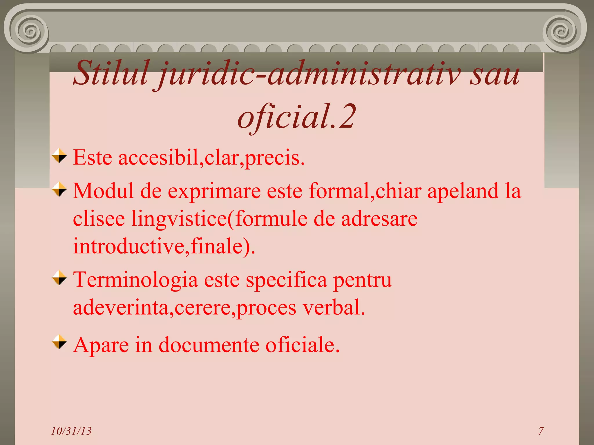 Stilul juridic-administrativ sau
oficial.2
Este accesibil,clar,precis.
Modul de exprimare este formal,chiar apeland la
clisee lingvistice(formule de adresare
introductive,finale).
Terminologia este specifica pentru
adeverinta,cerere,proces verbal.
Apare in documente oficiale.

10/31/13

7

 