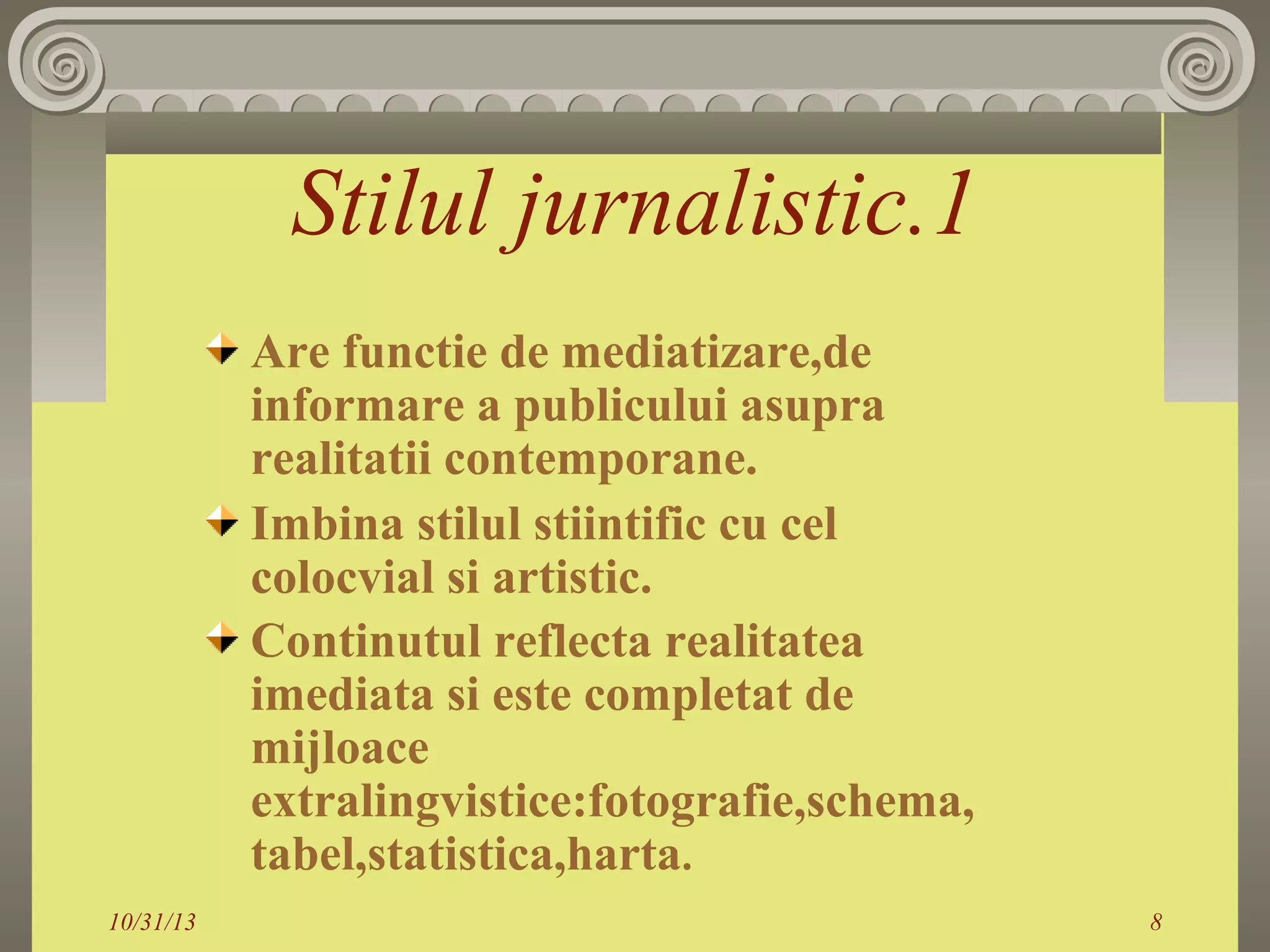 Stilul jurnalistic.1
Are functie de mediatizare,de
informare a publicului asupra
realitatii contemporane.
Imbina stilul stiintific cu cel
colocvial si artistic.
Continutul reflecta realitatea
imediata si este completat de
mijloace
extralingvistice:fotografie,schema,
tabel,statistica,harta.
10/31/13

8

 