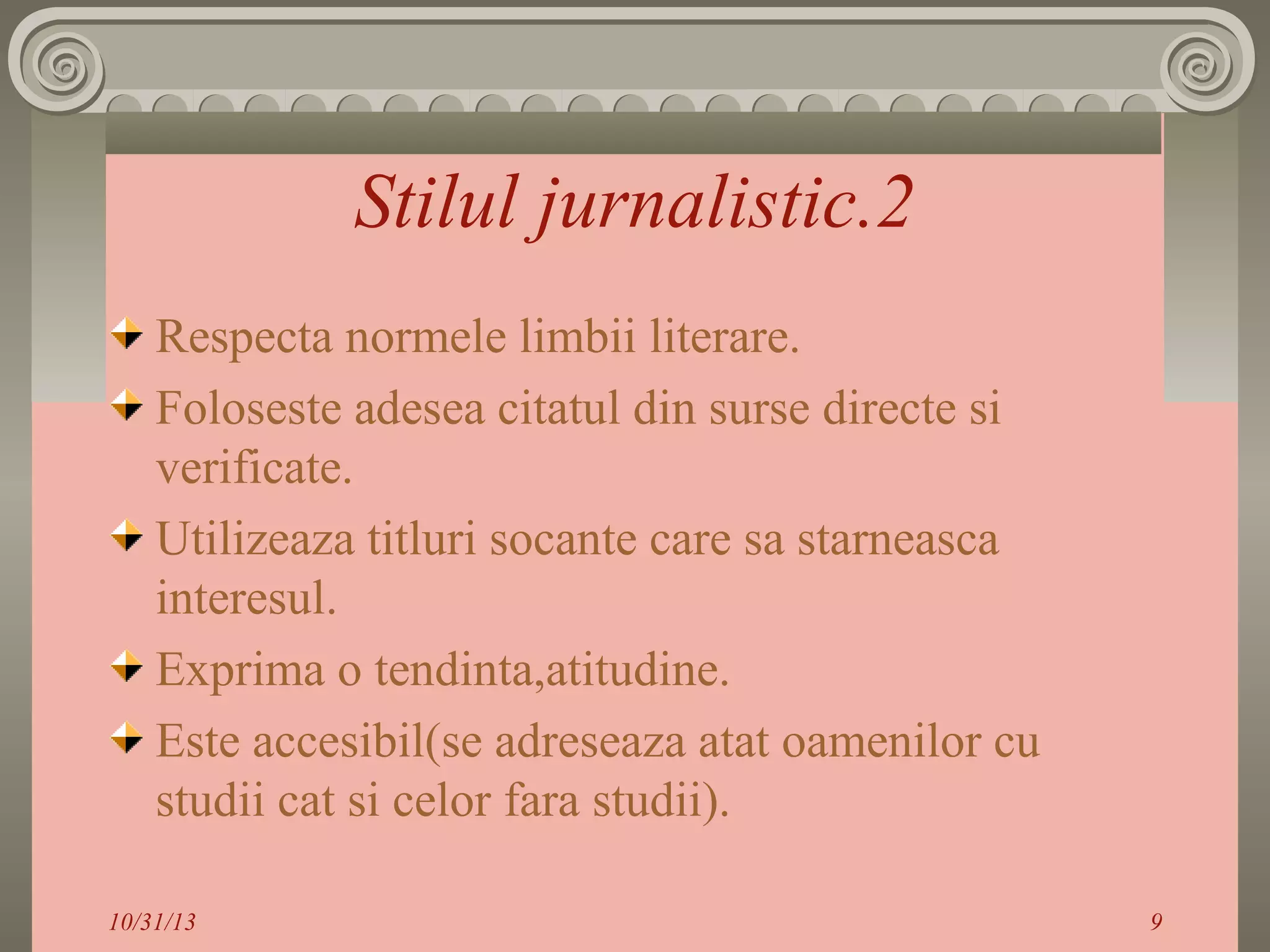Stilul jurnalistic.2
Respecta normele limbii literare.
Foloseste adesea citatul din surse directe si
verificate.
Utilizeaza titluri socante care sa starneasca
interesul.
Exprima o tendinta,atitudine.
Este accesibil(se adreseaza atat oamenilor cu
studii cat si celor fara studii).
10/31/13

9

 