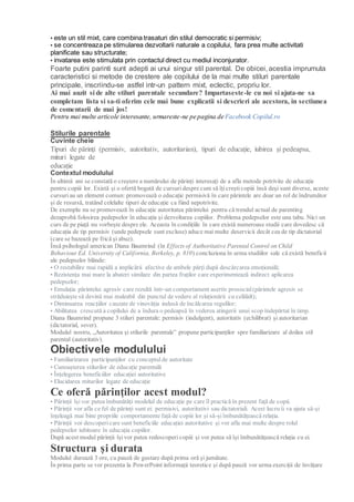 • este un stil mixt, care combina trasaturi din stilul democratic si permisiv;
• se concentreaza pe stimularea dezvoltarii naturale a copilului, fara prea multe activitati
planificate sau structurate;
• invatarea este stimulata prin contactul direct cu mediul inconjurator.
Foarte putini parinti sunt adepti ai unui singur stil parental. De obicei, acestia imprumuta
caracteristici si metode de crestere ale copilului de la mai multe stiluri parentale
principale, inscriindu-se astfel intr-un pattern mixt, eclectic, propriu lor.
Ai mai auzit si de alte stiluri parentale secundare? Impartaseste-le cu noi si ajuta-ne sa
completam lista si sa-ti oferim cele mai bune explicatii si descrieri ale acestora, in sectiunea
de comentarii de mai jos!
Pentru mai multe articole interesante, urmareste-ne pe pagina de Facebook Copilul.ro
Stilurile parentale
Cuvinte cheie
Tipuri de părinți (permisiv, autoritativ, autoritarian), tipuri de educație, iubirea și pedeapsa,
mituri legate de
educație
Contextul modulului
În ultimii ani se constată o creștere a numărului de părinți interesați de a afla metode potrivite de educație
pentru copiii lor. Există și o ofertă bogată de cursuridespre cum să îțicreșticopiii însă deși sunt diverse, aceste
cursuriau un element comun: promovează o educație permisivă în care părintele are doar un rol de îndrumător
și de resursă, tratând celelalte tipuri de educație ca fiind nepotrivite.
De exemplu nu se promovează în educație autoritatea părintelui pentru că trendul actual de parenting
dezaprobă folosirea pedepselor în educația și dezvoltarea copiilor. Problema pedepselor este una tabu. Nici un
curs de pe piață nu vorbește despre ele. Aceasta în condițiile în care există numeroase studii care dovedesc că
educația de tip permisiv (unde pedepsele sunt excluse) aduce mai multe deservicii decât cea de tip dictatorial
(care se bazează pe frică și abuz).
Însă psihologul american Diana Baumrind (în Effects of Authoritative Parental Control on Child
Behaviour Ed. University of California, Berkeley, p. 810) concluziona în urma studiilor sale că există beneficii
ale pedepselor blânde:
• O restabilire mai rapidă a implicării afective de ambele părţi după descărcarea emoțională;
• Rezistența mai mare la abateri similare din partea fraților care experimentează indirect aplicarea
pedepselor;
• Emulația părintelui agresiv care rezultă într-un comportament asertiv prosocial(părintele agresiv se
străduiește să devină mai maleabil din punctul de vedere al relaționării cu celălalt);
• Diminuarea reacțiilor cauzate de vinovăția indusă de încălcarea regulilor;
• Abilitatea crescută a copilului de a îndura o pedeapsă în vederea atingerii unui scop îndepărtat în timp.
Diana Baumrind propune 3 stiluri parentale: permisiv (indulgent), autoritativ (echilibrat) și autoritarian
(dictatorial, sever).
Modulul nostru, „Autoritatea și stilurile parentale” propune participanților spre familiarizare al doilea stil
parental (autoritativ).
Obiectivele modulului
• Familiarizarea participanților cu conceptulde autoritate
• Cunoașterea stilurilor de educație parentală
• Înțelegerea beneficiilor educației autoritative
• Elucidarea miturilor legate de educație
Ce oferă părinților acest modul?
• Părinții își vor putea îmbunătăți modelul de educație pe care îl practică în prezent față de copii.
• Părinții vor afla ce fel de părinți sunt ei: permisivi, autoritativi sau dictatoriali. Acest lucru îi va ajuta să-și
înțeleagă mai bine propriile comportamente față de copiii lor și să-șiîmbunătățească relația.
• Părinții vor descoperi care sunt beneficiile educației autoritative și vor afla mai multe despre rolul
pedepselor iubitoare în educația copiilor.
După acest modul părinții își vor putea redescopericopiii și vor putea să își îmbunătățească relația cu ei.
Structura și durata
Modulul durează 3 ore, cu pauză de gustare după prima oră și jumătate.
În prima parte se vor prezenta la PowerPoint informații teoretice și după pauză vor urma exerciții de învățare
 