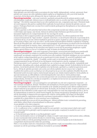 a pedepsi eșeculsau greșeala).
Sunt părinții care dezvoltăcopii cuacceptare de sine înaltă, independenți, curioși, autonomi. Sunt
părinți care cunosc nevoile copiluluiși ajută copilul sa-și împlinească cele 3 nevoide bază (de
conectare, de învățare prin afirmare de sine și explorare, șide control).
Parentingul autoritar –este unul restrictiv, parintele seteazădirecții de acțiune pentru copil,
oferindpuține explicații. Adeseaceeace crede părintele este ca„eu știu mai bine, copiluloricum nu
înțelege". Nivelulde responsivitate la nevoile copiluluieste mic, exigențele sunt mari. Părintele tinde
să ceară supunere din partea copiluluifără explicații, focusuleste pe statutul de părinte care are
putere. Pedeapsa fizică este ceamai frecventăformăde pedeapsă iar disciplinarea se face adesea prin
ridicareatonului.
Copiii cu parinți custil autoritar tind să dezvolte competențe sociale mai reduse, sunt mai
conformiști, mai supuși, mai tăcuți. Adesea în adolescență rebeliuneaspecificăacestei vârste
înseamnă implicarea în comportamente de risc sau fuga de acasă.
Există însă și câtevaaspecte pozitive ale parentingului autoritar. În culturaasiatică este bine
cunoscut fenomenul de "tiger mother", mamele autoritare, cunivel foarte ridicat de expectanțe de la
copiiîncă de la 5-6 ani (în cultura budistă în general se spune căpână la 5 ani să îți tratezi copilul ca
pe un prinț și dupa 5 ani ca pe un sclav). Aceste mame forțeazăadesea limitele copilului și îl împing
dincolo de blocajele sale, unii dintre acești copiiajungând să performeze excelent în diverse domenii
ale vieții(copiii genii în muzica, dans, matematică etc). Un alt aspect subliniat de cei care nu sunt
împotrivaunui parenting de tip autoritar este faptul ca acest stil de parenting pregătește copilul
pentru agresivitateacu care se va întâlni în viață, în lumea de dinafara familiei.
Parentingul indulgent –este unul responsiv și neexigent, caracterizat prin implicarea emoțională
din partea părinților în relația cu copilulși de foarte puține cereridin partea lor. Părinții sunt
emoționali, acceptanți, responsivila cererile și nevoile copilului. Părintele indulgent nu cere copilului
să își regleze comportamentele sau să se poarte potrivit unei situații. În acest fel copiluluiîi este
necunoscut conceptulde „limită”. Ca adulți, aceșticopii vor ști mai puțin cum să își regleze
comportamentele în așa fel încât să nu declanșeze reacțiiagresive sau de respingere în ceilalți.
Părinții permisivi vor fi„prieteni" ai copiilor lor, nu vor juca un rolreal de părinte. Așteptările sunt
foarte mici, disciplina este redusă, părintele lasă copilulsă ia singur decizii, îi oferăsfaturi la felca un
prieten. Acest tip de părinte oferăcopilului orice își dorește, sperând ca, copilul să aprecieze acest
lucru. Alt tip de părinte permisiv este acela care oferăcopilului său tot ceeace lui i-a lipsit în
copilărie (focusulîn acest caz fiind pe nevoile proprii și nu pe nevoile copilului). Studiile făcute de
Baumrind arată că acești copiise maturizează mai greu sau rămân imaturi până la vârstaadultă, în
special emoțional, au dificultățiîn controlulimpulsurilor mai ales la vârstaadolescenței.
Unul dintre aspectele pozitive ale acestuistil parental este securitateaemoționalătraită de copil,
independența, dorința de a învăța și curajul de a se implica în lucrurinoi și capacitateade a accepta
înfrângerile cu mai mare lejeritate.
Parentingul neglijent –este parentingul în care părintele nu este nici exigent nici responsiv – se
mai numește neimplicat, detașat. Părintele este neimplicat și foarte puțin curiosde viața copilului
său. Acest părinte este neinteresat de emoțiile și de opiniile propriului copil. Oferă copiluluistrict
suport material și are grijă de nevoile de bază: de hrană, de locuință, de bani. Copiii cu părinți cu stil
indiferent dezvoltăideea că alte aspecte ale viețiipărinților lor sunt mai importante decât ei, devin
fie independenși și maturi la vârste foarte fragede, fie retrași emoționalși neimplicați social. Acest
stil de parenting va impacta diverse aspecte ale viețiila vârstaadultă: de la lipsa de disciplină
interioară până la capacitatearedusă de exprimare emoțională în relațiile cu alții sau tendința
copilului de a căuta iubire în orice sursă pe care o întâlnește.
E puțin probabil să avem un stil de parenting pur. Adeseautilizăm toate variantele de parenting,
unul dintre stiluri fiind celpredominant în educarea copilului.
Acum gândiți-vă la câtevaaspecte:
1. Ce tip de parenting au folosit părinții voștricuvoi?
2. Ce v-a plăcut și ce nu v-a plăcut din modul în care parinții v-au tratat atunci când erați copii?
3. Ce ați preluat de la părinții voștri(conștient sau mai puțin conștient) în modul în care voi vă
creștețicopiii?
4. Ce facețitotal opus față de ce au făcut părinții voștri?
5. Cum reactionațila ceeace se întâmplă în relația cucopiii voștriatunci când sunteți calmi, odihniți,
și cum reacționațicând sunteți obosiți, în criză de timp, suprasolicitați?
6. Puteți verificace stil de parenting folosițivoicu copiii voștri(celpuțin la nivel declarativ)
completând chestionarulde stiluri de parenting.
Fără a vreasă dăm rețete de a funcționaîn relația părinte-copil, recomandăm ceea ce Rosenfield
numește un stil de parenting echilibrat, formulat în acronimul UCARE:
 