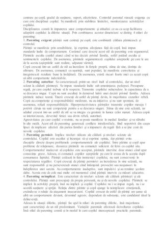 centrare pe copil, gradul de susţinere, suport, afectivitate. Controlul parental vizează exigenţa cu
care este disciplinat copilul. Se manifestă prin stabilirea limitelor, monitorizarea activităţilor
copilului.
Disciplinarea constă în impunerea unor comportamente şi atitudini ce au ca scop facilitarea
adaptării copilului la diferite situaţii. Prin combinarea acestor dimensiuni se disting 4 stiluri de
parenting:
1. Parenting exigent: părinţii sunt centraţi pe copil, este combinată căldura părintească şi
controlul.
Părinţii se manifesta prin sensibilitate, îşi exprima afecţiunea faţă de copil, însă impun
standarde înalte de comportament. Cuvântul care descrie acest stil de parenting este argumentul.
Părintele asculta copilul atunci când se iau decizii privind familia, astfel putând asculta şi
sentimentele copilului. De asemenea, părintele argumentează copilului asteptarile pe care le are
de la acesta (aşteptările sunt realiste, adpatate vârstei).
Copii crescuţi într-un astfel de stil au încredere în forţele proprii, stima de sine, dorinţa de
afirmare. De asemenea, comunică cu uşurinţă, sunt populari, îşi manifesta curiozitatea şi
înregistrează rezultate bune la învăţătură. De asemenea, există riscuri foarte mici ca aceşti copii
să aibă comportamte indezirabile.
2. Parenting autoritar. Se caracterizează printr-un nivel înalt al controlului, dar un nivel
scăzut la căldurii părinteşti. Se impun standarde înalte sub ameninţarea pedepsei. Presupune
reguli, pe care copilul trebuie să le respecte. Transmite copilului neîncredere în capacitatea de a
se descurca singur. Copii nu sunt ascultaţi în demersul luării unei decizii privind familia. Adesea
părintele induce teamă. Tinerii crescuţi de astfel de părinţi devin, în majoritatea cazurilor rebeli.
Copii au competenţe şi responsabilităţi moderate, nu au iniţiativa şi nu sunt spontani, de
asemenea, refuză responsabilităţile. Hiperprotectivitatea părinţilor transmite copiilor mesaju l
potrivit căruia nu sunt competenţi pentru a se descurca singuri. Stima de sine este scăzută, iar
adultul crescut într-un astfel de stil se va integra cu greutate în lumea celor maturi. Adesea copiii
se interiorizeaza, devevind timizi sau devin rebeli, autoritari.
Agresivitatea pe care copilul o resimte, nu se poate manifesta în mediul familiar şi va răbufni
în alte medii. Acest stil de parenting generează conflicte intrafamiliale, fiind nepotrivit din cauza
lipsei de implicare afectivă din partea familiei şi a impunerii de reguli fără a se ţine cont de
nevoile copilului.
3. Parenting permisiv. Implica niveluri ridicate ale căldurii şi niveluri scăzute ale
controlului. Copilul este ascultat şi încurajat să-şi exprime opinia, dar părinţii evita
discuţiile directe despre problemele comportamentale ale copilului. Între părinte şi copil apar
probleme de relaţionare, deoarece părintele nu comunică suficient de ferm cu copilul său.
Comportamentul inadecvat al copilului este acceptat, părintele intervine doar atunci când apar
consecinţe grave. Adesea, ei comunică copiilor aşteptările pe care le aveau de la aceştia după
consumarea faptului. Părinţii cedează în fata insistenţei copilului, nu sunt consecvenţi în
respectatarea regulilor. Copii crescuţi de părinţi permisivi au încrederea în sine scăzută, nu
sunt responsabili şi nu perseverează atunci când întâmpină provocări sau neajunsuri în
îndeplinirea unei sarcini. Au comportamente inadaptive, sunt impulsivi şi au rezulate şcolare
slabe. Acesta este de cele mai multe ori momentul când părinţii intervin cu măsuri educative.
4. Parenting neimplicat. Este caracterizat de niveluri scăzute ale căldurii părinteşti şi ale
controlului. Părinţii sunt preocupaţi de propia persoană, nu şi de nevoile copilului. Părintele se
implică în activităţi proprii, însă nu implică şi copilul. Copilului nu i se impun reguli, nu i se
acordă susţinere şi sprijin. Relaţia dintre părinte şi copil ajunge la neimplicare emoţională,
creându-se o relaţie de ataşament insecurizant. Copilul crescut de astfel de părinţi are şanse să
aibă un comportament deviant, devenind agresiv, dependent de substanţe, este candidatul ideal la
delincvenţă.
Adesea în situaţii diferite, părinţii fac apel la stiluri de parenting diferite, însă majoritatea
sunt caracterizaţi de un stil predominant. Variaţiile parentale afectează dezvoltarea copilului.
Însă stilul de parenting constă şi în modul în care copilul interceptează practicile parentale.
 