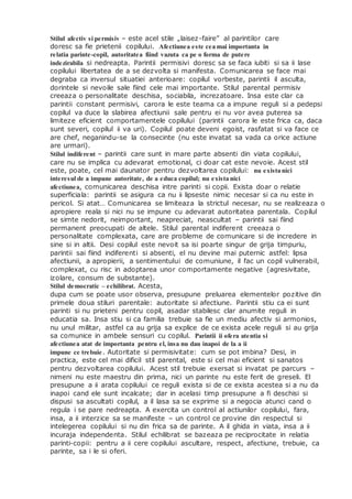 Stilul afectiv si permisiv – este acel stile „laisez-faire” al parintilor care
doresc sa fie prietenii copilului. Afectiunea este cea mai importanta in
relatia parinte-copil, autoritatea fiind vazuta ca pe o forma de putere
indezirabila si nedreapta. Parintii permisivi doresc sa se faca iubiti si sa ii lase
copilului libertatea de a se dezvolta si manifesta. Comunicarea se face mai
degraba ca inversul situatiei anterioare: copilul vorbeste, parintii il asculta,
dorintele si nevoile sale fiind cele mai importante. Stilul parental permisiv
creeaza o personalitate deschisa, sociabila, increzatoare. Insa este clar ca
parintii constant permisivi, carora le este teama ca a impune reguli si a pedepsi
copilul va duce la slabirea afectiunii sale pentru ei nu vor avea puterea sa
limiteze eficient comportamentele copilului (parintii carora le este frica ca, daca
sunt severi, copilul ii va uri). Copilul poate deveni egoist, rasfatat si va face ce
are chef, neganindu-se la consecinte (nu este invatat sa vada ca orice actiune
are urmari).
Stilul indiferent – parintii care sunt in mare parte absenti din viata copilului,
care nu se implica cu adevarat emotional, ci doar cat este nevoie. Acest stil
este, poate, cel mai daunator pentru dezvoltarea copilului: nu exista nici
interesul de a impune autoritate, de a educa copilul; nu exista nici
afectiunea, comunicarea deschisa intre parinti si copii. Exista doar o relatie
superficiala: parintii se asigura ca nu ii lipseste nimic necesar si ca nu este in
pericol. Si atat… Comunicarea se limiteaza la strictul necesar, nu se realizeaza o
apropiere reala si nici nu se impune cu adevarat autoritatea parentala. Copilul
se simte nedorit, neimportant, neapreciat, neascultat – parintii sai fiind
permanent preocupati de altele. Stilul parental indiferent creeaza o
personalitate complexata, care are probleme de comunicare si de incredere in
sine si in altii. Desi copilul este nevoit sa isi poarte singur de grija timpuriu,
parintii sai fiind indiferenti si absenti, el nu devine mai puternic astfel: lipsa
afectiunii, a apropierii, a sentimentului de comuniune, il fac un copil vulnerabil,
complexat, cu risc in adoptarea unor comportamente negative (agresivitate,
izolare, consum de substante).
Stilul democratic – echilibrat. Acesta,
dupa cum se poate usor observa, presupune preluarea elementelor pozitive din
primele doua stiluri parentale: autoritate si afectiune. Parintii stiu ca ei sunt
parinti si nu prieteni pentru copil, asadar stabilesc clar anumite reguli in
educatia sa. Insa stiu si ca familia trebuie sa fie un mediu afectiv si armonios,
nu unul militar, astfel ca au grija sa explice de ce exista acele reguli si au grija
sa comunice in ambele sensuri cu copilul. Parintii ii ofera atentia si
afectiunea atat de importanta pentru el, insa nu dau inapoi de la a ii
impune ce trebuie. Autoritate si permisivitate: cum se pot imbina? Desi, in
practica, este cel mai dificil stil parental, este si cel mai eficient si sanatos
pentru dezvoltarea copilului. Acest stil trebuie exersat si invatat pe parcurs –
nimeni nu este maestru din prima, nici un parinte nu este ferit de greseli. El
presupune a ii arata copilului ce reguli exista si de ce exista acestea si a nu da
inapoi cand ele sunt incalcate; dar in acelasi timp presupune a fi deschisi si
dispusi sa ascultati copilul, a il lasa sa se exprime si a negocia atunci cand o
regula i se pare nedreapta. A exercita un control al actiunilor copilului, fara,
insa, a ii interzice sa se manifeste – un control ce provine din respectul si
intelegerea copilului si nu din frica sa de parinte. A il ghida in viata, insa a ii
incuraja independenta. Stilul echilibrat se bazeaza pe reciprocitate in relatia
parinti-copii: pentru a ii cere copilului ascultare, respect, afectiune, trebuie, ca
parinte, sa i le si oferi.
 