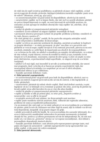 de rolul său de copil (există şi posibilitatea ca părintele să joace rolul copilului, având
nevoi exagerate de atenţie, protecţie, înţelegere)sănătatea mentală a copilului poate avea
de suferit” (Muntean, 2009, pg. 424-425);
– se caracterizează printr-un grad scăzut de disponibilitate afectivă şi de control;
– caracteristici: copiilor nu li se impun limite, dar nici nu li se acordă afecţiune; părinţii
nu petrec timpul împreună cu copiii, nu sunt interesaţi de activităţile acestora, nu
comunică şi sunt aproape în totalitate absenţi din viaţa copiilor lor, atât fizic, cât şi
emoţional;
– modul de gândire şi comportamentul părintelui neimplicat:
• consideră că este suficient să asigure copilului necesităţile de bază;
• permanent absent şi preocupat exclusiv de propriile probleme şi dorinţe; consideră că
în viaţă „fiecare e pentru el”;
• fie sunt părinţi cu o „poziţie” socială, fie fac parte din categoria asistaţilor social;
– acest stil prezintă o multitudine de dezavantaje:
• copilul va trăi cu un puternic sentiment de abandon, anxietate şi confuzie în legătură
cu propria identitate – se simte permanent „în plus” sau chiar ca o povară de care
părintele ar vrea să scape; copilul învaţă că el nu contează prea mult, părerea sa nu este
ascultată, simţindu-se astfel lipsit de importanţă sau absolvit de responsabilitate;
• se va forma un Eu slab, iar adultul va manifesta un complex de inferioritate, cu o stimă
de sine redusă, veşnic timorat, extrem de sensibil la critică şi eşec, temându-se tot
timpul că va fi abandonat, neacceptat, rejectat de către grup; va dori să umple cu orice
preţ vidul interior, experimentând relaţii superficiale, cu singurul scop de a se hrăni
emoţional;
• adultul va fi mai rigid, mai insensibil la nevoile şi sentimentele celorlalţi, dar uneori
mai pragmatic, dacă va învăţa să se bazeze pe propria experienţă de viaţă, dar
neacceptând sfaturi şi tratându-icu suspiciune pe cei care îi oferă afecţiune,
considerând iubirea ca pe o slăbiciune;
– funcţiile parentale deficitare: toate.
4. Stilul parental supraprotectiv:
– se caracterizează prntr-un grad mult prea înalt de disponibilitate afectivă, care va
genera un control exagerat (provenit nu din nevoia de control, ci din îngrijorările şi
fricile părintelui);
– caracteristici: părintele îşi sufocă efectiv copilul, fiind total dedicat acestuia, veşnic
îngrijorat să nu i se întâmple ceva; tensionat şi panicat din orice, acest tip de părinte îşi
învaţă copilul să nu aibă încredere în cea ce vine din afara familiei;
– modul de gândire şi comportamentul părintelui supraprotectiv:
• copilul şi familia se află pe primul plan, cu orice preţ, „împotriva relelor şi
nenorocirilor care se află la tot pasul”
– avantajele acestui stil sunt minime, iar dezavantajele sunt maxime:
• copilul poate manifesta stăride anxietate, fobii, tulburări ale regimului alimentar,
probleme de somn şi manifestări psihosomatice;
• la un moment dat, unii copii se vor simţi sufocaţi şi vor avea tendinţa de a se îndepărta
de părinte, până la acte de răzbunare sau chiar fugă de acasă; alţii în schimb vor deveni
total dependenţi, incapabili să îşi poarte singuri de grijă;
• adulţii proveniţi di astfel de familii, fie vor avea tendinţa de a ascunde informaţii, de a
avea o viaţă secretă, manifestând neîncredere în persoane necunoscute şi căutând
situaţii de risc, pentru a-şi afirma permanenta nevoie de independenţă; fie, de cele mai
multe ori, vor căuta un „protector” căruia i se vor supune necondiţionat, dezvoltând o
personalitate dependentă, imatură afectiv;
– funcţiile parentale deficitare: sunt afectate prin supraexpunere aproape toate, mai
puţin cele legate de autocontrol – părinţii supraprotectivi nu îşi agresează fizic sau
psihic copilul, ci din punct de vedere emoţional.
5. Stilul parental democratic:
 