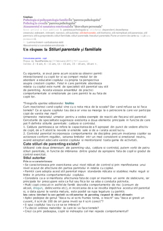 Similare
Psihologia si psihopatologia familieiÎn "parerea psihologului"
Psihologla cresaÎn"parereapsihologului"
Atasamentul si sanatatea emotionalaÎn "dezvoltare personala"
Acest articol a fost publicat în parerea psihologului și etichetat dependent,dezvoltarea
creierului,extravert, introvert, narcisic,stil autoritar, stil democratic,stil histrionic,stil neimplicat,stil paranoiac,stil
permisiv,stil supraprotectiv,stiluri familiale,stiluri parentale,trasaturi parentale.Pune un semn de carte cu legătura
permanentă.
← Lumina Invierii- sarbatoarea vietii
Atasamentul si sanatatea emotionala →
Un răspuns la Stiluri parentale şi familiale
Stilurile parentale
Comunicarea parinte - copil
Propus de: SuntParinte.ro | 11 februarie 2011 | 7957 vizualizări
Varsta: 2 - 6 ani, 6 - 11 ani, 11 - 15 ani, 15 - 18 ani, 18 ani +.
Propune articol
Cu siguranta, ai avut pana acum ocazia sa observi parinti
interactionand cu copiii lor si sa compari modul lor de
abordare a educatiei copilului cu propria ta perspectiva
asupra cresterii copiilor. Felul in care parintele abordeaza
relatia cu copilul este numit de specialisti stil parental sau stil
de parenting. Acesta vizeaza ansamblul de practici
comportamentale si emotionale pe care parintii le au fata de
copiii lor.
*Fotografia apartine utilizatorului loulou
Cum reactionezi cand copilul vine cu o nota mica de la scoala? Dar cand refuza sa isi faca
temele? Ce ai spune copilului tau daca ar vrea sa mearga la o petrecere la care vor participa
copii de varste mai mari?
Urmareste materialul urmator pentru a vedea exemple de reactii ale fiecarui stil parental:
Cercetarile de specialitate sugereaza existenta a doua elemente principale in functie de care
pot fi definite stilurile parentale: caldura si controlul.
1. Caldura parinteasca se refera la capacitatea de a fi apropiat din punct de vedere afectiv
de copil, de a fi atent la nevoile si emotiile sale si de a-i arata acest lucru.
2. Controlul parental incorporeaza comportamente de disciplina precum invatarea copiilor sa
actioneze conform regulilor, setarea limitelor intr-un mod consistent si emotional neutru,
avand asteptari adecvate varstei copilului si monitorizand toata gama de activitati.
Cate stiluri de parenting exista?
Utilizand cele doua dimensiuni ale parenting-ului, caldura si controlul, putem vorbi de patru
stiluri parentale, in functie de imbinarea dintre gradul de apropiere fata de copil si gradul de
control exercitat.
Stilul autoritar
Prin ce se caracterizeaza:
• Se caracterizeaza prin exercitarea unui nivel ridicat de control si prin manifestarea unui
nivel scazut de afectiune din partea parintelui in relatia cu copilul.
• Parintii care adopta acest stil parental impun standarde ridicate si stabilesc multe reguli si
limite in privinta comportamentului copilului.
• Considera ca a-si manifesta afectiunea fata de copii ar insemna un semn de slabiciune, iar
principala lor preocupare este ca fiul sau fiica lor sa aiba o conduita potrivita.
• Multi copii crescuti in astfel de familii dezvolta comportamente de risc (consum de
alcool, droguri, delincventa etc), in incercarea de a se revolta impotriva acestui stil parental
si, o data ajunsi la varsta matura, este posibil sa rupa legatura cu parintii.
Iata cateva intrebari la care parintii cu stil autoritar de parenting raspund de obicei afirmativ:
• Aplici pedepse de genul ”daca nu ai scris frumos tema, o rescrii” sau ”daca ai gresit un
cuvant, il scrii de 100 de ori pana inveti sa il scrii corect”?
• Ii spui copilului tau cu ce sa se imbrace?
• Tu decizi ordinea materiilor la care isi va face temele?
• Crezi ca prin pedeapsa, copiii isi indreapta cel mai repede comportamentul?
 