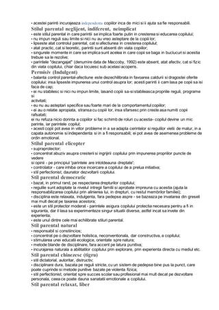 • acestei parinti incurajeaza independenta copiilor inca de mici si ii ajuta sa fie responsabili.
Stilul parental neglijent, indiferent, neimplicat
• este stilul parental in care parintii se implica foarte putin in cresterea si educarea copilului;
• nu impun reguli sau limite si nici nu au vreo asteptare de la copiii lor;
• lipseste atat controlul parental, cat si afectiunea in cresterea copilulul;
• atat practic, cat si teoretic, parintii sunt absenti din viata copiilor;
• singurele momente in care se implica sunt acelea in care copii se baga in buclucuri si acestia
trebuie sa le rezolve;
• parintele "dezangajat" (denumire data de Maccoby, 1992) este absent, atat afectiv, cat si fizic
din viata copilului, chiar daca locuiesc sub acelasi acoperis.
Permisiv (Indulgent)
• balanta control parental-afectiune este dezechilibrata in favoarea caldurii si dragostei oferite
copilului; insa lipseste impunerea unui control asupra lor; acesti parinti ii cam lasa pe copii sa isi
faca de cap;
• ei nu stabilesc si nici nu impun limite, lasand copiii sa-si stabileasca propriile reguli, programe
si
activitati;
• eu nu au asteptari specifice sau foarte mari de la comportamentul copiilor;
• ei au o relatie apropiata, stransa cu copiii lor, insa sfarsesc prin creste asa numiti copii
rafsatati;
ei nu refuza nicio dorinta a copiilor si fac schimb de roluri cu acestia- copilul devine un mic
parinte, iar parintele copilul;
• acesti copii pot avea in viitor probleme in a se adapta cerintelor si regulilor vietii de matur, in a
capata autonomie si independenta si in a fi responsabili; ei pot avea de asemenea probleme de
ordin emotional.
Stilul parental elicopter
• supraprotector;
• concentrat abuziv asupra cresterii si ingrijirii copilului prin impunerea propriilor puncte de
vedere
si opinii - pe principiul 'parintele are intotdeauna dreptate';
• controlator - care inhiba orice incercare a copilului de a prelua initiativa;
• stil perfectionist, daunator dezvoltarii copilului.
Stil parental democratic
• bazat, in primul rand, pe respectarea drepturilor copilului;
• regulile sunt adoptate la nivelul intregii familii si aprobate impreuna cu acestia (ajuta la
responsabilizarea copilului prin alinierea lui, in drepturi, cu restul membrilor familiei);
• disciplina este relaxata, indulgenta, fara pedepse aspre - se bazeaza pe invatarea din greseli
mai mult decat pe taxarea acestora;
• este un stil protector moderat - parintele asigura copilului protectia necesara pentru a fi in
siguranta, dar il lasa sa experimenteze singur situatii diverse, astfel incat sa invete din
experienta;
• este unul dintre cele mai echilibrate stiluri parental.
Stil parental natural
• responsabil si constiincios;
• concentrat pe o dezvoltare holistica, neconventionala, dar constructiva, a copilului;
• stimularea unei educatii ecologice, orientate spre natura;
• metode blande de disciplinare, fara accent pe latura punitiva;
• incurajarea naturala a abilitatilor copilului prin explorare, prin experienta directa cu mediul etc.
Stil parental chinezesc (tigru)
• stil dictatorial, autoritar, distructiv;
• disciplinare dura, bazata pe reguli stricte, cu un sistem de pedepse bine pus la punct, care
poate cuprinde si metode punitive bazate pe violenta fizica;
• stil perfectionist, orientat spre succes scolar sau profesional mai mult decat pe dezvoltare
personala, ceea ce poate dauna sanatatii emotionale a copilului.
Stil parental relaxat, liber
 