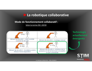 Partenaire de solutions
►La robotique collaborative
Technologie
actuellement
émergente
Mode de fonctionnement collaboratif :
Selon la norme ISO -10218
La robotique collaborative – YBEA 20180413
 