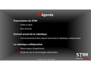 ►Agenda
 Présentation de STIM
 STIM en Bref
 Nos services
Partenaire de solutionsPrésentation de STIM – YBEA 20180413
 Portrait actuel de la robotique
 L’environnement dans lequel intervient la robotique collaborative
 La robotique collaborative
 Notre retour d’expérience
 Étude de cas et technologies disponibles
 
