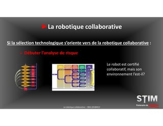 Partenaire de solutions
►La robotique collaborative
Si la sélection technologique s’oriente vers de la robotique collaborative :
 Débuter l’analyse de risque
La robotique collaborative – YBEA 20180413
Le robot est certifié
collaboratif, mais son
environnement l’est-il?
 