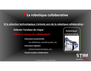 Partenaire de solutions
►La robotique collaborative
Si la sélection technologique s’oriente vers de la robotique collaborative :
 Débuter l’analyse de risque
 Définir le niveau de collaboration
Robotique
collaborative
Interaction occasionnelle
- Sur défaillance, contrôle qualité, etc…
Interaction régulière
- Acheminement de pièces, etc…
Travail en pleine collaboration
La robotique collaborative – YBEA 20180413
 