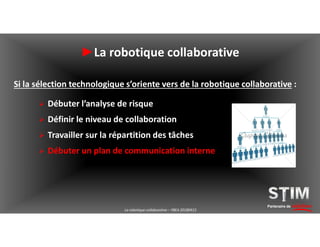 Partenaire de solutions
►La robotique collaborative
Si la sélection technologique s’oriente vers de la robotique collaborative :
 Débuter l’analyse de risque
 Définir le niveau de collaboration
 Travailler sur la répartition des tâches
 Débuter un plan de communication interne
La robotique collaborative – YBEA 20180413
 