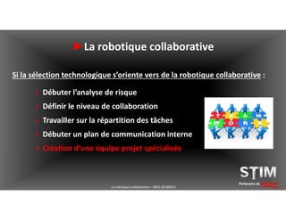 Partenaire de solutions
►La robotique collaborative
Si la sélection technologique s’oriente vers de la robotique collaborative :
 Débuter l’analyse de risque
 Définir le niveau de collaboration
 Travailler sur la répartition des tâches
 Débuter un plan de communication interne
 Création d’une équipe projet spécialisée
La robotique collaborative – YBEA 20180413
 
