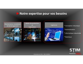 ►Notre expertise pour vos besoins
Atelier de production
et
Fabrication
Maintenance, Installation
& Déménagement
Ingénierie
Partenaire de solutions
* Conception mécanique
* Automatisation
* Informatique industrielle
* Robotique
Présentation de STIM – YBEA 20180413
 