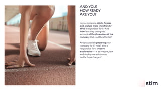 wearestim.com
AND YOU?
HOW READY
ARE YOU?
Is your company able to foresee
and analyse these crisis trends?
Who is responsible for it? And
how? Are they taking into
account all the dimensions of the
company that could be affected?
Are you actively preparing your
company for it? How? Who is
responsible for « creative
exploration » i.e. to imagine, test
and deploy new solutions to
tackle those changes?
 