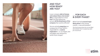 wearestim.com
AND YOU?
HOW READY
ARE YOU?
… FOR EACH
& EVERY PHASE?
What if we had a second major
Wave phase in the coming
months – a second lockdown?
The French government has not yet lifted
the lockdown that it is preparing a plan
for a second one.
Is your company able to foresee
and analyse these crisis trends?
Who is responsible for it? And
how? Are they taking into
account all the dimensions of the
company that could be affected?
Are you actively preparing your
company for it? How? Who is
responsible for « creative
exploration » i.e. to imagine, test
and deploy new solutions to
tackle those changes?
 