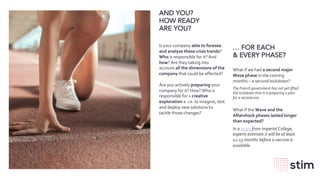 wearestim.com
AND YOU?
HOW READY
ARE YOU?
Is your company able to foresee
and analyse these crisis trends?
Who is responsible for it? And
how? Are they taking into
account all the dimensions of the
company that could be affected?
Are you actively preparing your
company for it? How? Who is
responsible for « creative
exploration » i.e. to imagine, test
and deploy new solutions to
tackle those changes?
… FOR EACH
& EVERY PHASE?
What if we had a second major
Wave phase in the coming
months – a second lockdown?
The French government has not yet lifted
the lockdown that it is preparing a plan
for a second one.
What if the Wave and the
Aftershock phases lasted longer
than expected?
In a study from Imperial College,
experts estimate it will be at least
12-13 months before a vaccine is
available.
 