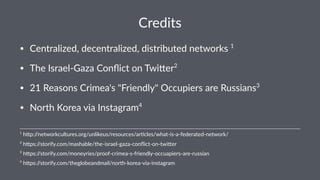 Credits
• Centralized,-decentralized,-distributed-networks-1
-
• The-Israel9Gaza-Conﬂict-on-Twi<er2
-
• 21-Reasons-Crimea's-"Friendly"-Occupiers-are-Russians3
• North-Korea-via-Instagram4
4
"h$ps://storify.com/theglobeandmail/north9korea9via9instagram
3
"h$ps://storify.com/moneyries/proof4crimea4s4friendly4occuapiers4are4russian
2
"h$ps://storify.com/mashable/the6israel6gaza6conﬂict6on6twi$er
1
"h$p://networkcultures.org/unlikeus/resources/ar7cles/what8is8a8federated8network/
 