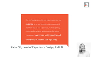 Katie Dill, Head of Experience Design, AirBnB
You can’t design an end-to-end experience unless you
organize for it, too. To create coherent vision and
transform end-to-end experiences, multidisciplinary
teams need structures—goals, roles, and practices—
that support awareness, understanding and
ownership of the end user's journey.
 
