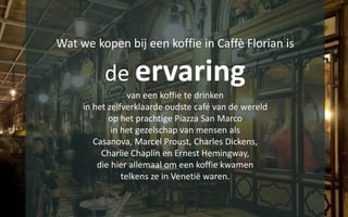 Wat we kopen bij een koffie in Caffè Florian is
de ervaring
van een koffie te drinken
in het zelfverklaarde oudste café van de wereld
op het prachtige Piazza San Marco
in het gezelschap van mensen als
Casanova, Marcel Proust, Charles Dickens,
Charlie Chaplin en Ernest Hemingway,
die hier allemaal om een koffie kwamen
telkens ze in Venetië waren.
 