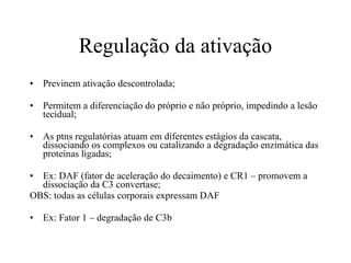 Regulação da ativação Previnem ativação descontrolada; Permitem a diferenciação do próprio e não próprio, impedindo a lesão tecidual; As ptns regulatórias atuam em diferentes estágios da cascata, dissociando os complexos ou catalizando a degradação enzimática das proteínas ligadas; Ex: DAF (fator de aceleração do decaimento) e CR1 – promovem a dissociação da C3 convertase; OBS: todas as células corporais expressam DAF Ex: Fator 1 – degradação de C3b 