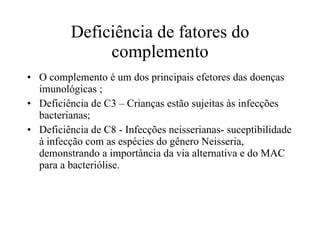 Deficiência de fatores do complemento O complemento é um dos principais efetores das doenças imunológicas ; Deficiência de C3 – Crianças estão sujeitas às infecções bacterianas; Deficiência de C8 - Infecções neisserianas- suceptibilidade à infecção com as espécies do gênero Neisseria, demonstrando a importância da via alternativa e do MAC para a bacteriólise. 