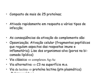 Composto de mais de 25 proteínas; Ativado rapidamente em resposta a vários tipos de infecção; As conseqüências da ativação do complemento são:  Opsonização; Ativação celular (fragmentos peptídicos que regulam aspectos das respostas imune e inflamatória); Lise dos organismos-alvo (poros na bi-camada lipídica) Via clássica     complexos Ag-Ac  Via alternativa    C3 na superfície m.o. Via  da lectina    proteína lectina (ptn plasmática) +Polissacarídeos 