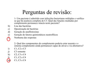 Perguntas de revisão: 1- Um paciente é admitido com infecções bacterianas múltiplas e verifica-se que há ausência completa de C3. Qual das funções mediadas por complemento permanece intacta neste paciente? Lise das bactérias Opsonização de bactérias Geração de anafilotoxinas Geração de fatores quimiotáticos neutrofílicos Nenhuma das respostas 2- Qual dos componentes do complemento poderia estar ausente e o sistema complemento ainda permanecer capaz de ativar a via alternativa? C1, C2 e C3 C3 somente C2, C3 e C4 C1, C2 e C4 C1, C3 e C4 