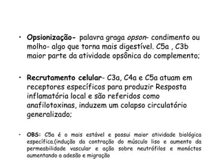 Opsionização-  palavra graga  opson - condimento ou molho- algo que torna mais digestível. C5a , C3b maior parte da atividade opsônica do complemento; Recrutamento celular - C3a, C4a e C5a atuam em receptores específicos para produzir Resposta inflamatória local e são referidos como anafilotoxinas, induzem um colapso circulatório generalizado;  OBS:  C5a é o mais estável e possui maior atividade biológica específica.(indução da contração do músculo liso e aumento da permeabilidade vascular e ação sobre neutrófilos e monóctos aumentando a adesão e migração Lise celular-  MAC 