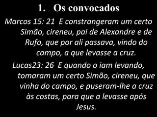 1. Os convocados
Marcos 15: 21 E constrangeram um certo
Simão, cireneu, pai de Alexandre e de
Rufo, que por ali passava, vindo do
campo, a que levasse a cruz.
Lucas23: 26 E quando o iam levando,
tomaram um certo Simão, cireneu, que
vinha do campo, e puseram-lhe a cruz
às costas, para que a levasse após
Jesus.
 