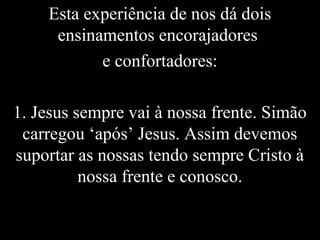 Esta experiência de nos dá dois
ensinamentos encorajadores
e confortadores:
1. Jesus sempre vai à nossa frente. Simão
carregou ‘após’ Jesus. Assim devemos
suportar as nossas tendo sempre Cristo à
nossa frente e conosco.
 