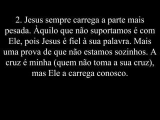 2. Jesus sempre carrega a parte mais
pesada. Àquilo que não suportamos é com
Ele, pois Jesus é fiel à sua palavra. Mais
uma prova de que não estamos sozinhos. A
cruz é minha (quem não toma a sua cruz),
mas Ele a carrega conosco.
 
