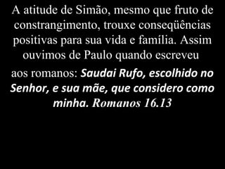 A atitude de Simão, mesmo que fruto de
constrangimento, trouxe conseqüências
positivas para sua vida e família. Assim
ouvimos de Paulo quando escreveu
aos romanos: Saudai Rufo, escolhido no
Senhor, e sua mãe, que considero como
minha. Romanos 16.13
 