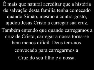 É mais que natural acreditar que a história
de salvação desta família tenha começado
quando Simão, mesmo à contra-gosto,
ajudou Jesus Cristo a carregar sua cruz.
Também entendo que quando carregamos a
cruz de Cristo, carregar a nossa torna-se
bem menos difícil. Deus tem-nos
convocado para carregarmos a
Cruz do seu filho e a nossa.
 