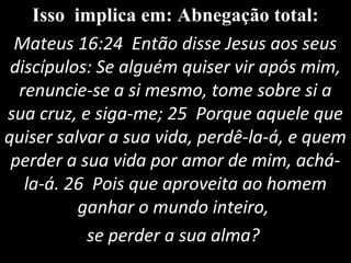 Isso implica em: Abnegação total:
Mateus 16:24 Então disse Jesus aos seus
discípulos: Se alguém quiser vir após mim,
renuncie-se a si mesmo, tome sobre si a
sua cruz, e siga-me; 25 Porque aquele que
quiser salvar a sua vida, perdê-la-á, e quem
perder a sua vida por amor de mim, achá-
la-á. 26 Pois que aproveita ao homem
ganhar o mundo inteiro,
se perder a sua alma?
 