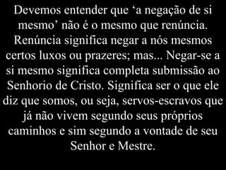 Devemos entender que ‘a negação de si
mesmo’ não é o mesmo que renúncia.
Renúncia significa negar a nós mesmos
certos luxos ou prazeres; mas... Negar-se a
si mesmo significa completa submissão ao
Senhorio de Cristo. Significa ser o que ele
diz que somos, ou seja, servos-escravos que
já não vivem segundo seus próprios
caminhos e sim segundo a vontade de seu
Senhor e Mestre.
 