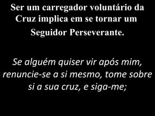 Ser um carregador voluntário da
Cruz implica em se tornar um
Seguidor Perseverante.
Se alguém quiser vir após mim,
renuncie-se a si mesmo, tome sobre
si a sua cruz, e siga-me;
 